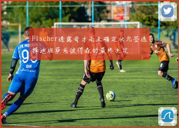Fischer透露奇才尚未确定状元签选择迪班萨或彼得森的最终决定