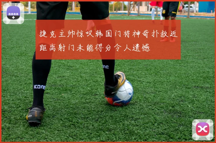 捷克主帅惊叹韩国门将神奇扑救近距离射门未能得分令人遗憾