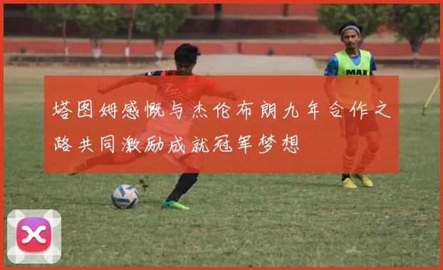 塔图姆感慨与杰伦布朗九年合作之路共同激励成就冠军梦想