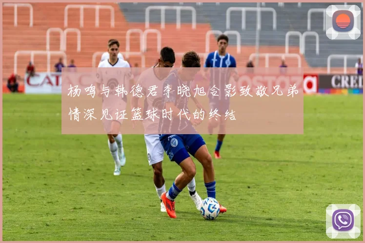 杨鸣与韩德君李晓旭合影致敬兄弟情深见证篮球时代的终结