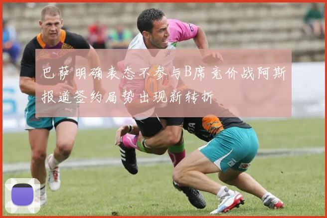 巴萨明确表态不参与B席竞价战阿斯报道签约局势出现新转折