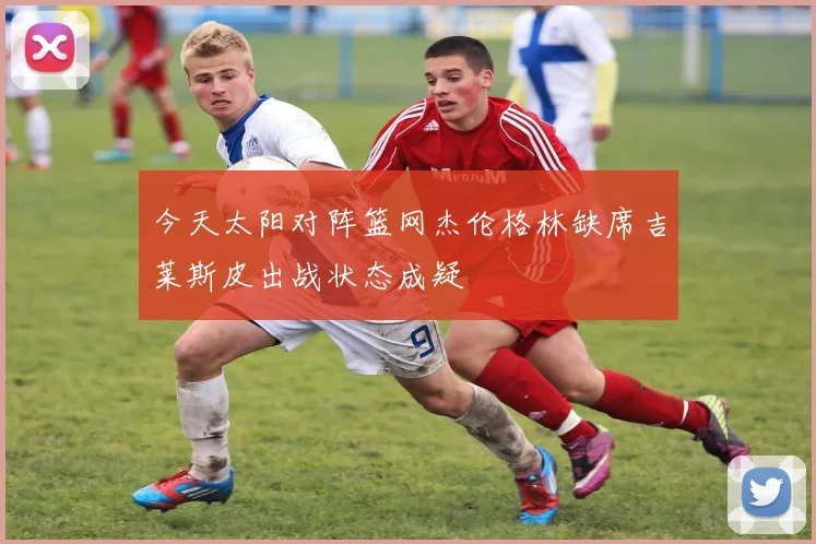 今天太阳对阵篮网杰伦格林缺席吉莱斯皮出战状态成疑