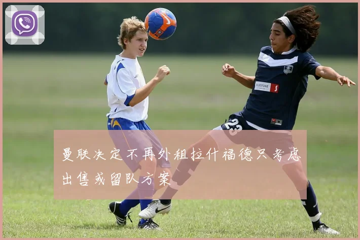 曼联决定不再外租拉什福德只考虑出售或留队方案