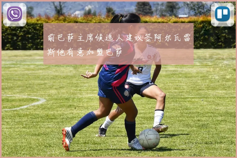 前巴萨主席候选人建议签阿尔瓦雷斯他有意加盟巴萨