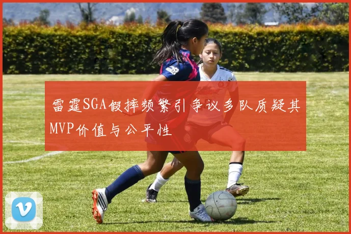雷霆SGA假摔频繁引争议多队质疑其MVP价值与公平性