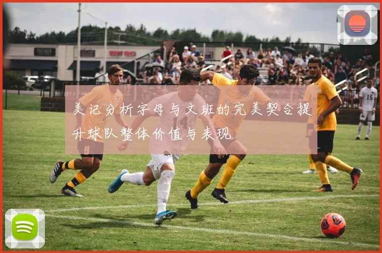 美记分析字母与文班的完美契合提升球队整体价值与表现