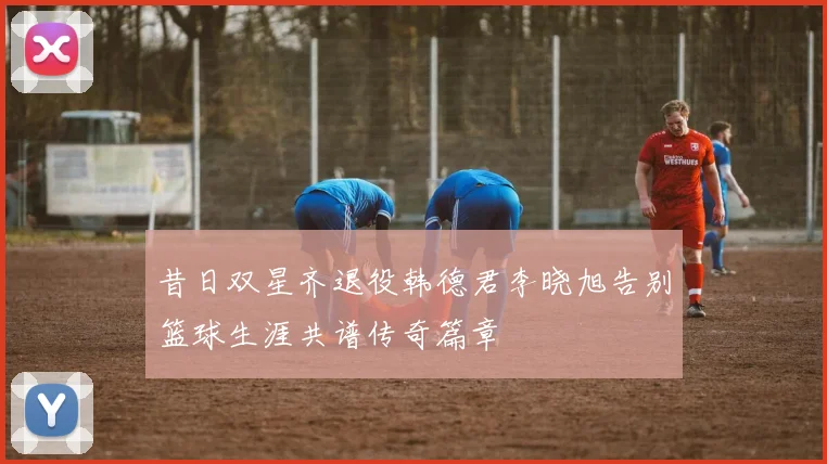 昔日双星齐退役韩德君李晓旭告别篮球生涯共谱传奇篇章