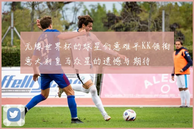 无缘世界杯的球星们意难平KK领衔意大利皇马众星的遗憾与期待