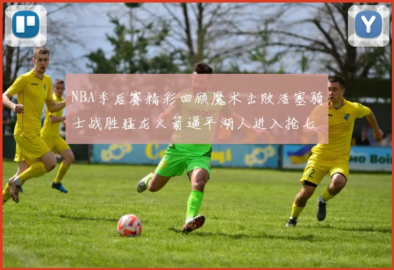 NBA季后赛精彩回顾魔术击败活塞骑士战胜猛龙火箭逼平湖人进入抢七大战