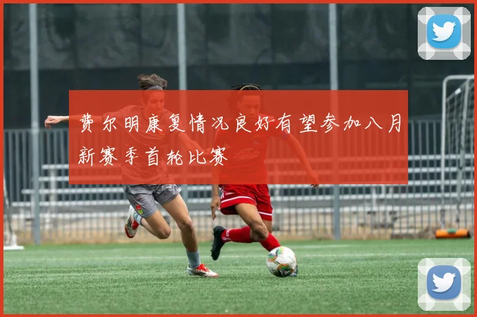 费尔明康复情况良好有望参加八月新赛季首轮比赛