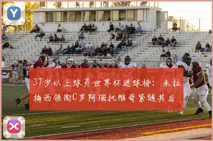 37岁以上球员世界杯进球榜：米拉梅西领衔C罗阿瑙托维奇紧随其后