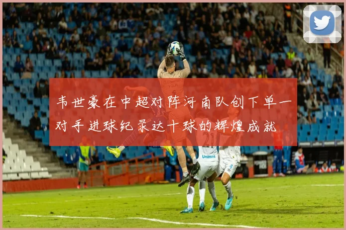 韦世豪在中超对阵河南队创下单一对手进球纪录达十球的辉煌成就